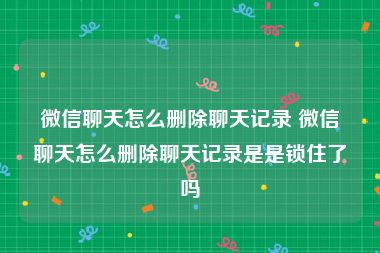 微信聊天怎么删除聊天记录 微信聊天怎么删除聊天记录是是锁住了吗