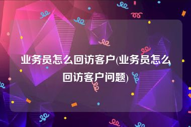 业务员怎么回访客户(业务员怎么回访客户问题)