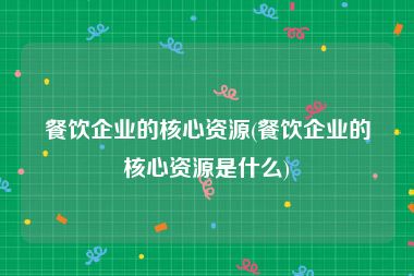 餐饮企业的核心资源(餐饮企业的核心资源是什么)