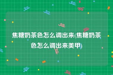 焦糖奶茶色怎么调出来(焦糖奶茶色怎么调出来美甲)