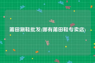 莆田潮鞋批发(哪有莆田鞋专卖店)