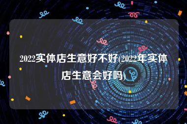 2022实体店生意好不好(2022年实体店生意会好吗)
