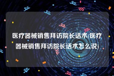 医疗器械销售拜访院长话术(医疗器械销售拜访院长话术怎么说)