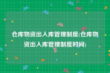 仓库物资出入库管理制度(仓库物资出入库管理制度时间)
