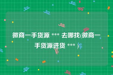 微商一手货源 *** 去哪找(微商一手货源进货 *** )