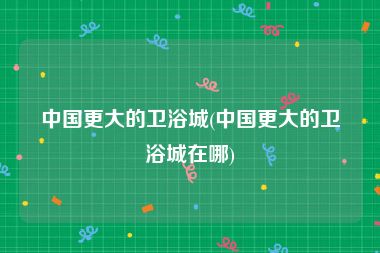 中国更大的卫浴城(中国更大的卫浴城在哪)