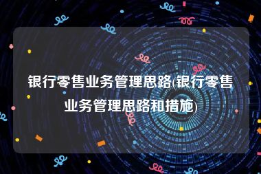 银行零售业务管理思路(银行零售业务管理思路和措施)
