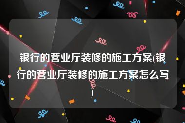 银行的营业厅装修的施工方案(银行的营业厅装修的施工方案怎么写)
