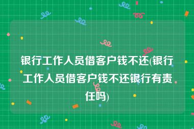 银行工作人员借客户钱不还(银行工作人员借客户钱不还银行有责任吗)