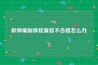 教师编制体检复检不合格怎么办