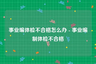 事业编体检不合格怎么办 - 事业编制体检不合格