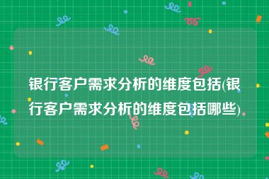 银行客户需求分析的维度包括(银行客户需求分析的维度包括哪些)