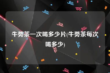 牛蒡茶一次喝多少片(牛蒡茶每次喝多少)