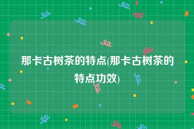 那卡古树茶的特点(那卡古树茶的特点功效)