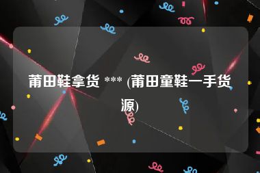 莆田鞋拿货 *** (莆田童鞋一手货源)