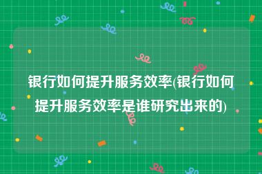 银行如何提升服务效率(银行如何提升服务效率是谁研究出来的)