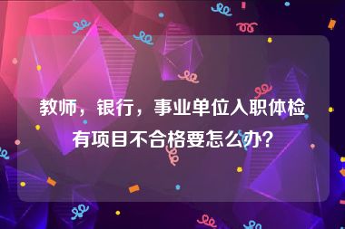 教师，银行，事业单位入职体检有项目不合格要怎么办？