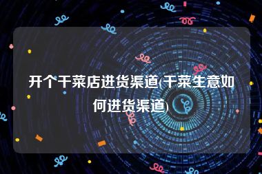 开个干菜店进货渠道(干菜生意如何进货渠道)