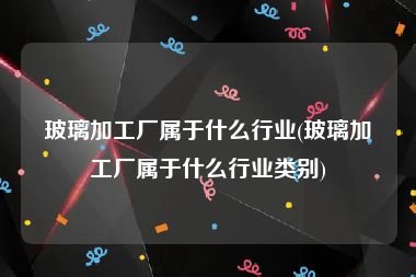 玻璃加工厂属于什么行业(玻璃加工厂属于什么行业类别)