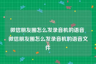 微信朋友圈怎么发录音机的语音 微信朋友圈怎么发录音机的语音文件
