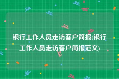 银行工作人员走访客户简报(银行工作人员走访客户简报范文)