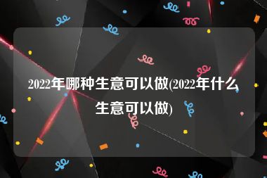 2022年哪种生意可以做(2022年什么生意可以做)