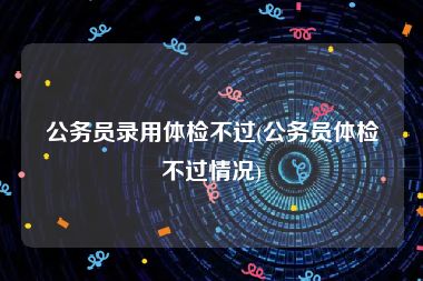 公务员录用体检不过(公务员体检不过情况)