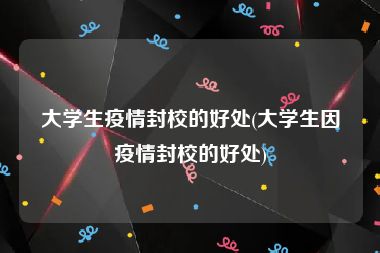 大学生疫情封校的好处(大学生因疫情封校的好处)