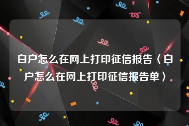 白户怎么在网上打印征信报告〈白户怎么在网上打印征信报告单〉