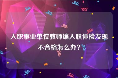 入职事业单位教师编入职体检发现不合格怎么办？