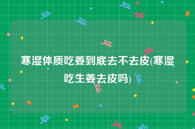 寒湿体质吃姜到底去不去皮(寒湿吃生姜去皮吗)