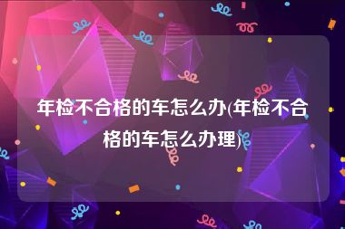 年检不合格的车怎么办(年检不合格的车怎么办理)