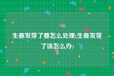 生姜发芽了要怎么处理(生姜发芽了该怎么办)