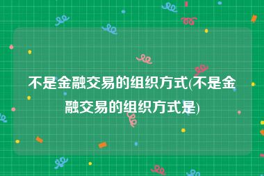 不是金融交易的组织方式(不是金融交易的组织方式是)