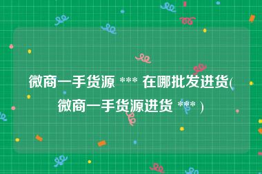 微商一手货源 *** 在哪批发进货(微商一手货源进货 *** )