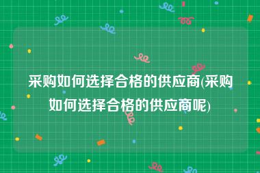 采购如何选择合格的供应商(采购如何选择合格的供应商呢)