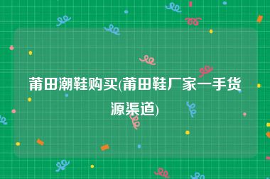 莆田潮鞋购买(莆田鞋厂家一手货源渠道)