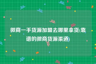 微商一手货源加盟去哪里拿货(靠谱的微商货源渠道)