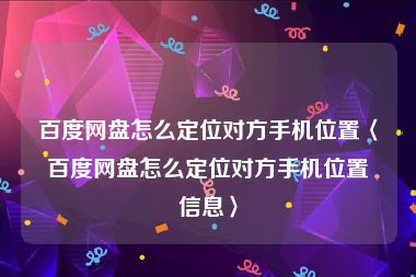 百度网盘怎么定位对方手机位置〈百度网盘怎么定位对方手机位置信息〉