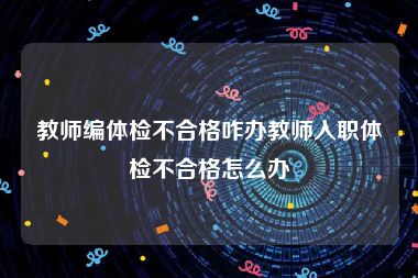 教师编体检不合格咋办教师入职体检不合格怎么办