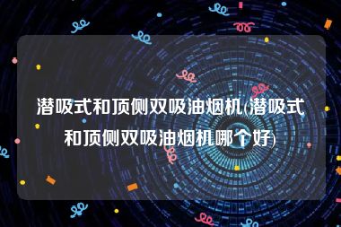 潜吸式和顶侧双吸油烟机(潜吸式和顶侧双吸油烟机哪个好)