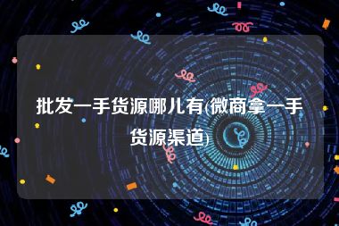 批发一手货源哪儿有(微商拿一手货源渠道)