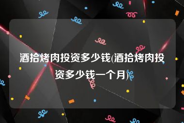 酒拾烤肉投资多少钱(酒拾烤肉投资多少钱一个月)