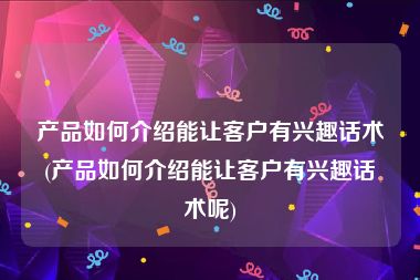 产品如何介绍能让客户有兴趣话术(产品如何介绍能让客户有兴趣话术呢)