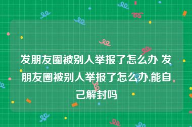 发朋友圈被别人举报了怎么办 发朋友圈被别人举报了怎么办,能自己解封吗