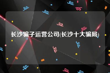 长沙骗子运营公司(长沙十大骗局)