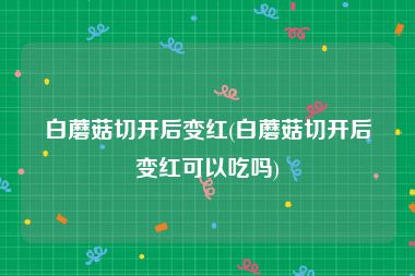 白蘑菇切开后变红(白蘑菇切开后变红可以吃吗)