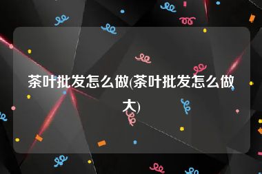 茶叶批发怎么做(茶叶批发怎么做大)