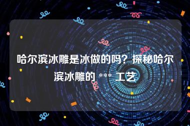 哈尔滨冰雕是冰做的吗?探秘哈尔滨冰雕的 *** 工艺