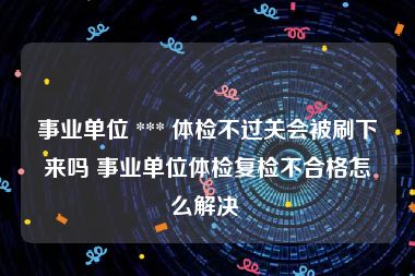 事业单位 *** 体检不过关会被刷下来吗 事业单位体检复检不合格怎么解决 